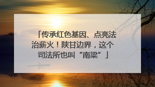传承红色基因、点亮法治薪火！陕甘边界，这个司法所也叫“南梁”