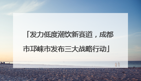 发力低度潮饮新赛道，成都市邛崃市发布三大战略行动