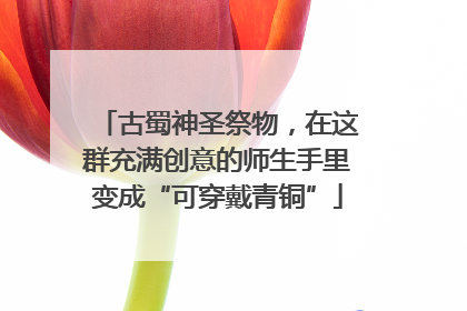 古蜀神圣祭物，在这群充满创意的师生手里变成“可穿戴青铜”