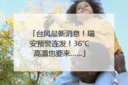 台风最新消息！瑞安预警连发！36℃高温也要来……