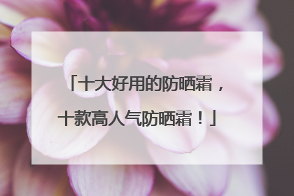 十大好用的防晒霜，十款高人气防晒霜！