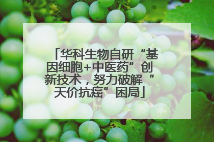 华科生物自研“基因细胞+中医药”创新技术，努力破解“天价抗癌”困局