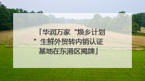 华润万家“焕乡计划”生鲜外贸转内销认证基地在东港区揭牌
