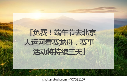 免费！端午节去北京大运河看赛龙舟，赛事活动将持续三天