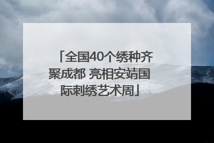 全国40个绣种齐聚成都 亮相安靖国际刺绣艺术周