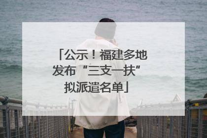 公示！福建多地发布“三支一扶”拟派遣名单