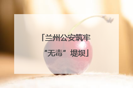 兰州公安筑牢“无毒”堤坝
