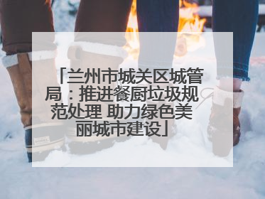兰州市城关区城管局：推进餐厨垃圾规范处理 助力绿色美丽城市建设