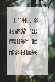 兰州：乡村旅游“出圈出彩”赋能乡村振兴