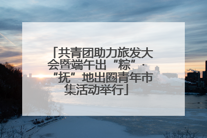 共青团助力旅发大会暨端午出“粽”·“抚”地出圈青年市集活动举行