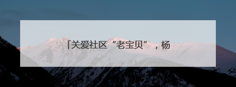 关爱社区“老宝贝”，杨浦这支队伍在行动……