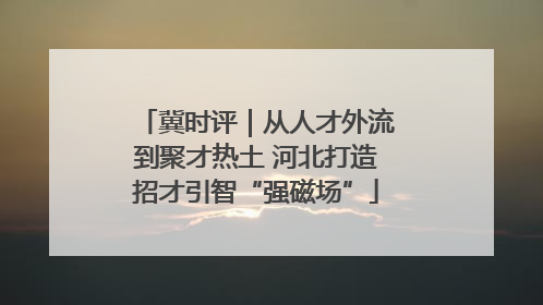 冀时评｜从人才外流到聚才热土 河北打造招才引智“强磁场”