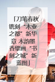 刀笔春秋镌刻“木业之都”新华章 木韵墨香擘画“书刻之城”新蓝图