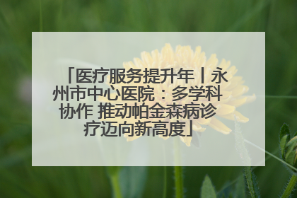 医疗服务提升年丨永州市中心医院：多学科协作 推动帕金森病诊疗迈向新高度