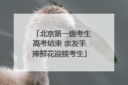北京第一拨考生高考结束 亲友手捧鲜花迎接考生