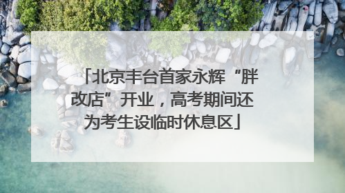北京丰台首家永辉“胖改店”开业，高考期间还为考生设临时休息区