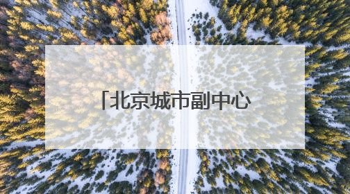 北京城市副中心：“十五五”时期，全面转向内涵提升式发展