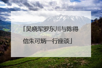 吴晓军罗东川与陈得信朱可炳一行座谈