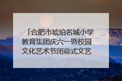合肥市琥珀名城小学教育集团庆六一暨校园文化艺术节闭幕式文艺汇演圆满举行