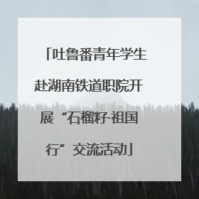 吐鲁番青年学生赴湖南铁道职院开展“石榴籽·祖国行”交流活动