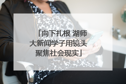 向下扎根 湖师大新闻学子用镜头聚焦社会现实
