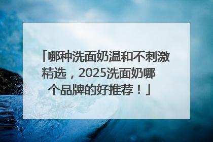哪种洗面奶温和不刺激精选，2025洗面奶哪个品牌的好推荐！