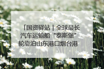 国资驿站｜全球最长汽车运输船“泰斯堡”轮靠泊山东港口烟台港；渤海最大油气平台完成浮托安装