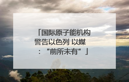 国际原子能机构警告以色列 以媒：“前所未有”