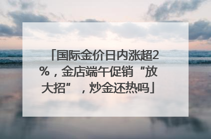 国际金价日内涨超2%，金店端午促销“放大招”，炒金还热吗