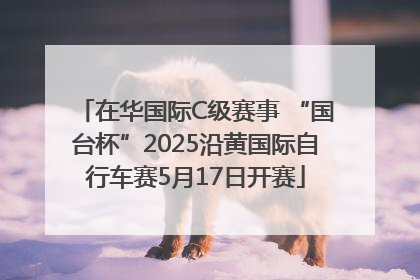 在华国际C级赛事 “国台杯”2025沿黄国际自行车赛5月17日开赛