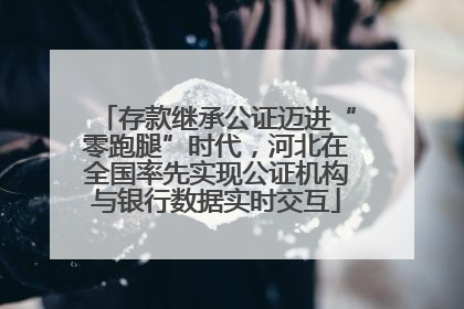 存款继承公证迈进“零跑腿”时代，河北在全国率先实现公证机构与银行数据实时交互