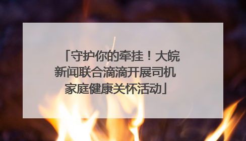 守护你的牵挂！大皖新闻联合滴滴开展司机家庭健康关怀活动