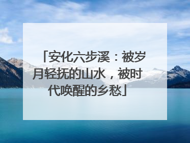 安化六步溪：被岁月轻抚的山水，被时代唤醒的乡愁
