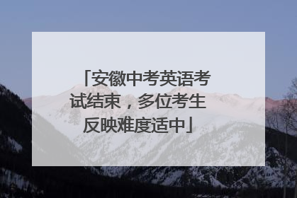 安徽中考英语考试结束，多位考生反映难度适中
