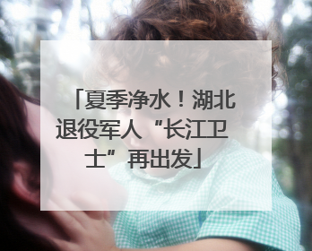 夏季净水！湖北退役军人“长江卫士”再出发