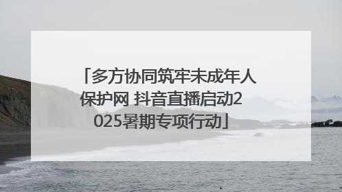 多方协同筑牢未成年人保护网 抖音直播启动2025暑期专项行动
