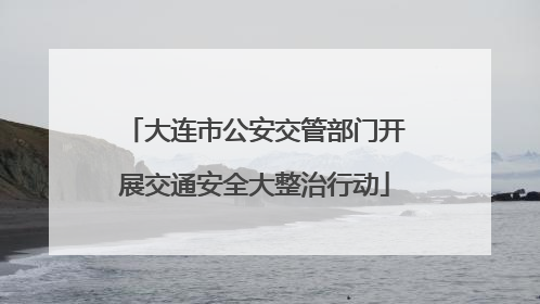 大连市公安交管部门开展交通安全大整治行动