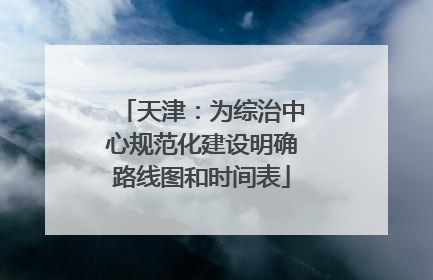 天津：为综治中心规范化建设明确路线图和时间表