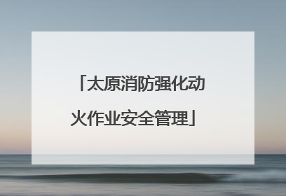 太原消防强化动火作业安全管理