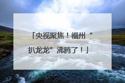 央视聚焦！福州“扒龙龙”沸腾了！