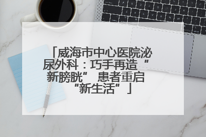 威海市中心医院泌尿外科：巧手再造“新膀胱” 患者重启“新生活”