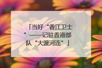 当好“香江卫士”——记驻香港部队“大渡河连”
