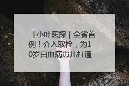 小叶医探｜全省首例！介入取栓，为10岁白血病患儿打通生命之“脉”