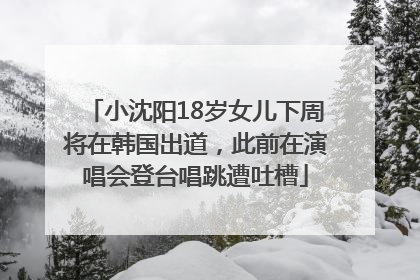 小沈阳18岁女儿下周将在韩国出道，此前在演唱会登台唱跳遭吐槽