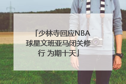 少林寺回应NBA球星文班亚马闭关修行 为期十天