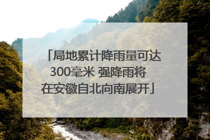 局地累计降雨量可达300毫米 强降雨将在安徽自北向南展开