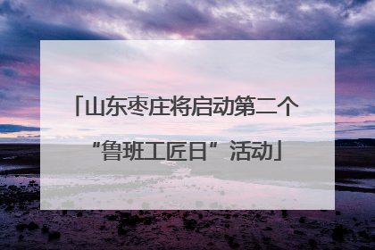 山东枣庄将启动第二个“鲁班工匠日”活动