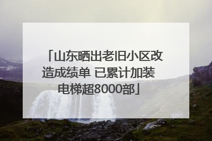 山东晒出老旧小区改造成绩单 已累计加装电梯超8000部