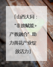 山西大同：“非遗赋能+产教融合”助力黄花产业绽放活力