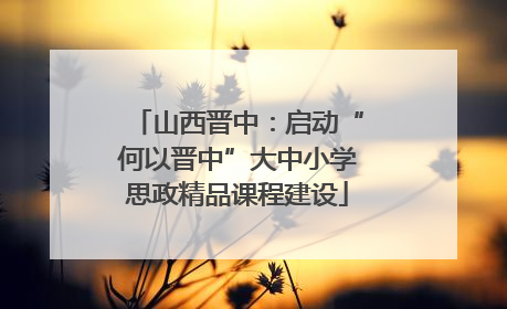 山西晋中：启动“何以晋中”大中小学思政精品课程建设